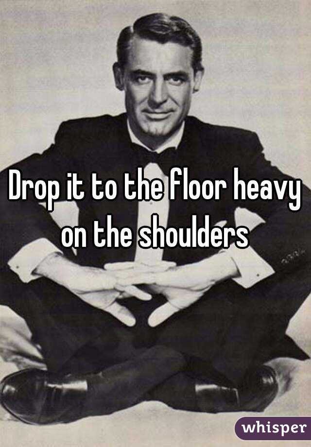 Drop it to the floor heavy on the shoulders 