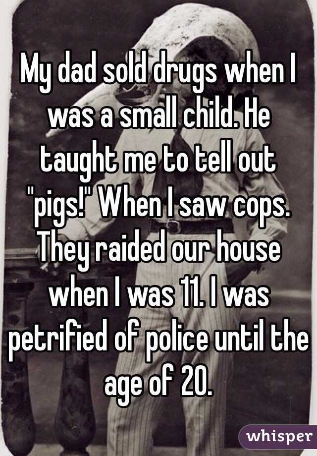 My dad sold drugs when I was a small child. He taught me to tell out "pigs!" When I saw cops. They raided our house when I was 11. I was petrified of police until the age of 20.