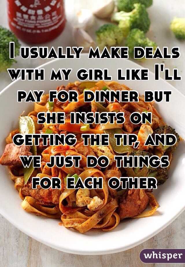 I usually make deals with my girl like I'll pay for dinner but she insists on getting the tip, and we just do things for each other 
