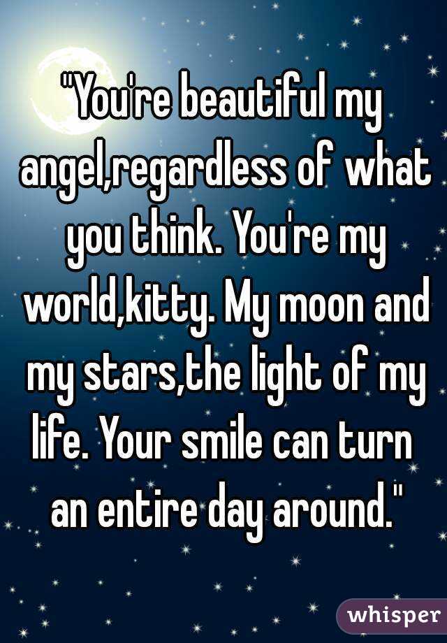 "You're beautiful my angel,regardless of what you think. You're my world,kitty. My moon and my stars,the light of my life. Your smile can turn  an entire day around."