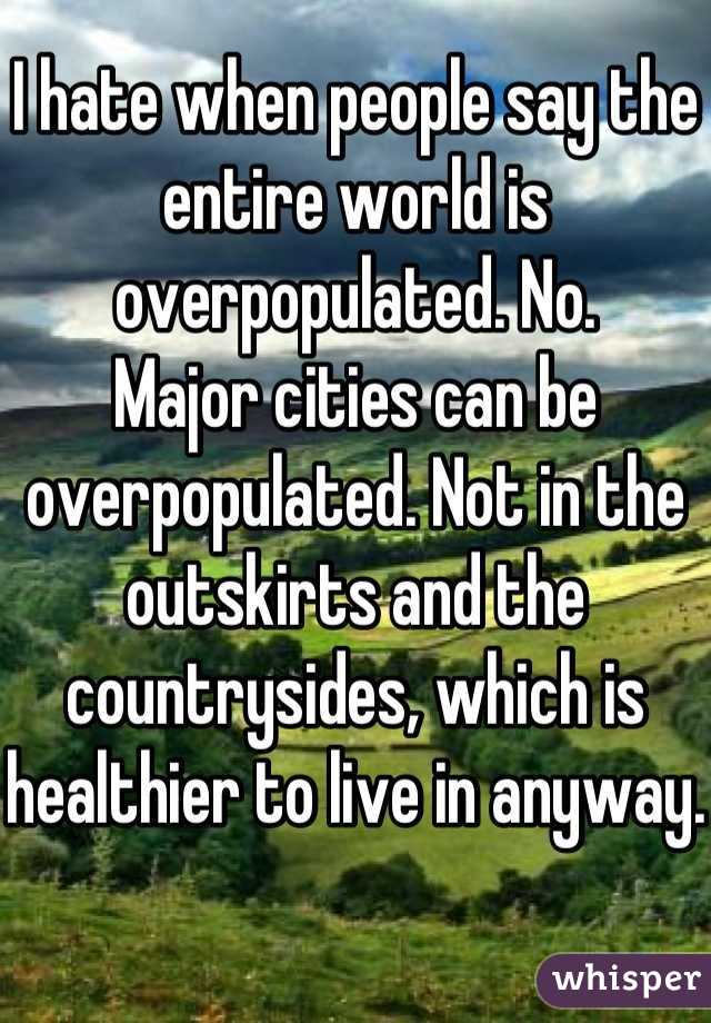 I hate when people say the entire world is overpopulated. No.
Major cities can be overpopulated. Not in the outskirts and the countrysides, which is healthier to live in anyway.