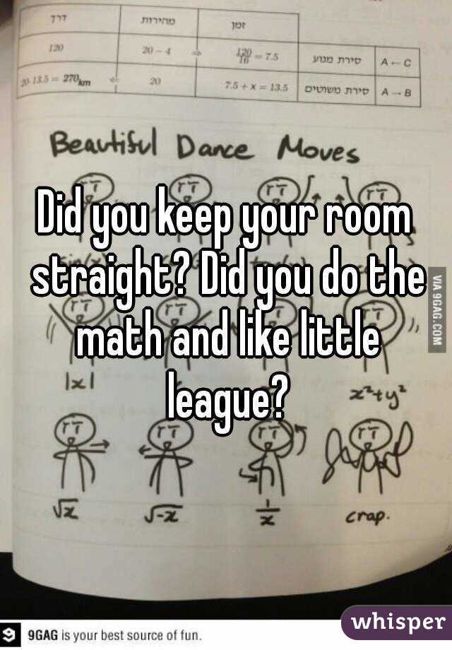 Did you keep your room straight? Did you do the math and like little league?