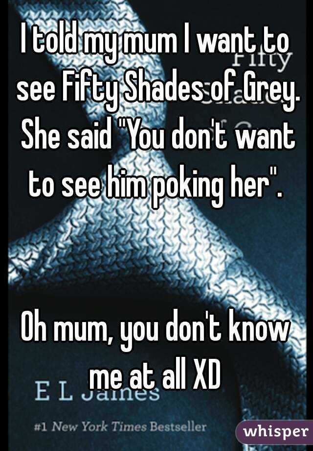 I told my mum I want to see Fifty Shades of Grey. She said "You don't want to see him poking her". 


Oh mum, you don't know me at all XD 