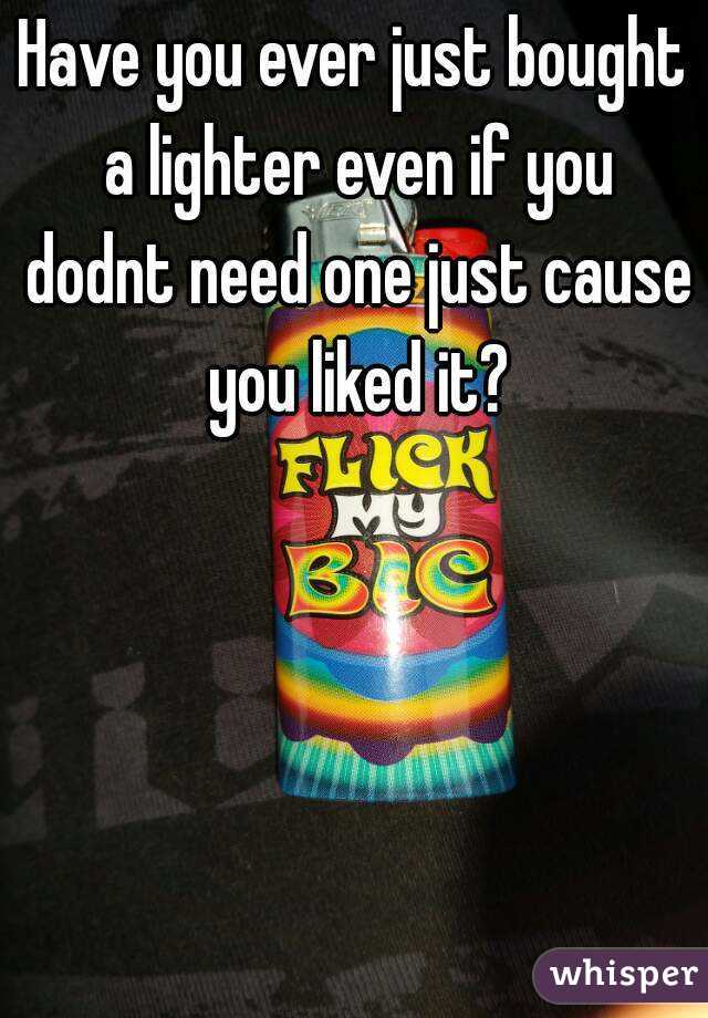 Have you ever just bought a lighter even if you dodnt need one just cause you liked it?
