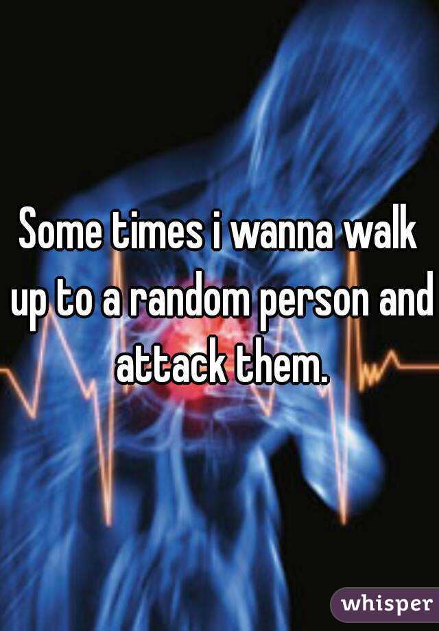 Some times i wanna walk up to a random person and attack them.