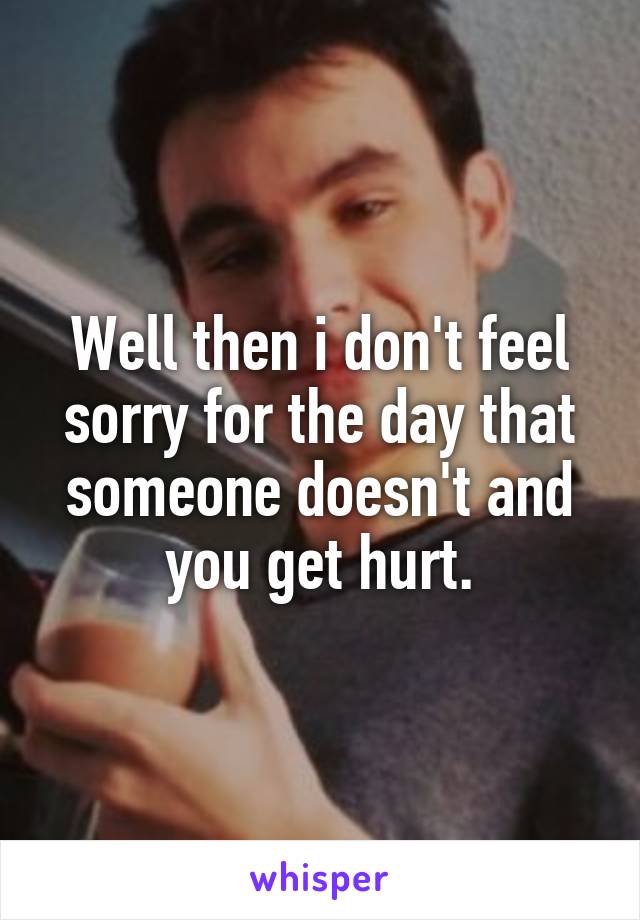 Well then i don't feel sorry for the day that someone doesn't and you get hurt.