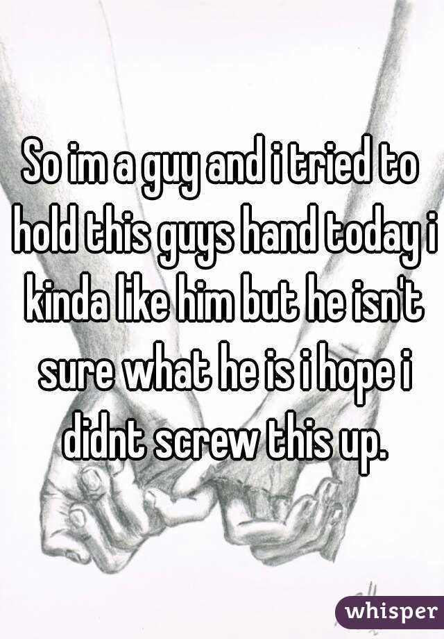 So im a guy and i tried to hold this guys hand today i kinda like him but he isn't sure what he is i hope i didnt screw this up.