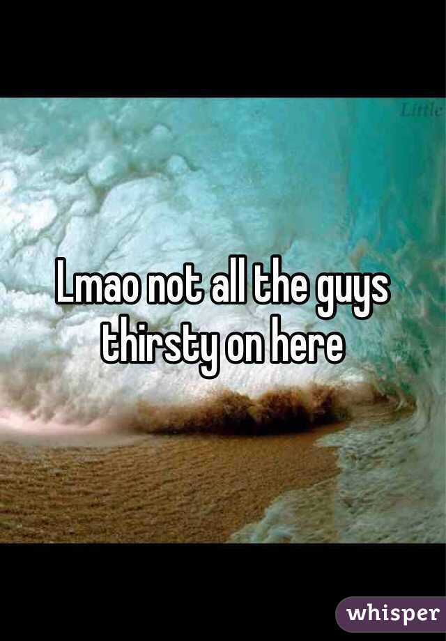 Lmao not all the guys thirsty on here