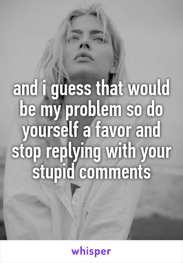 and i guess that would be my problem so do yourself a favor and stop replying with your stupid comments