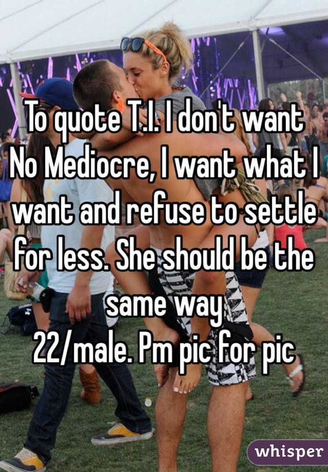 To quote T.I. I don't want No Mediocre, I want what I want and refuse to settle for less. She should be the same way 
22/male. Pm pic for pic
