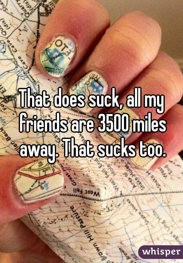 That does suck, all my friends are 3500 miles away. That sucks too.