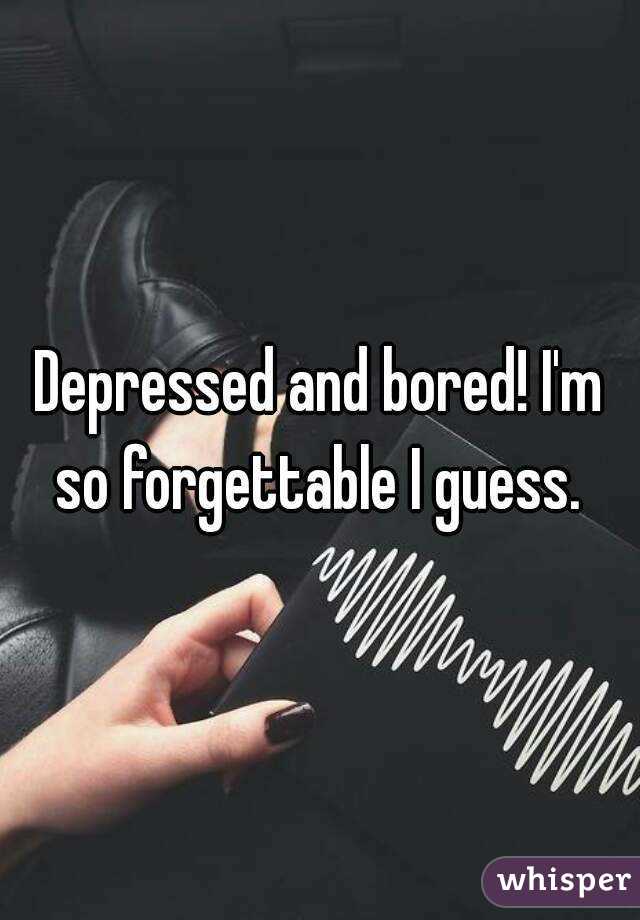 Depressed and bored! I'm so forgettable I guess. 