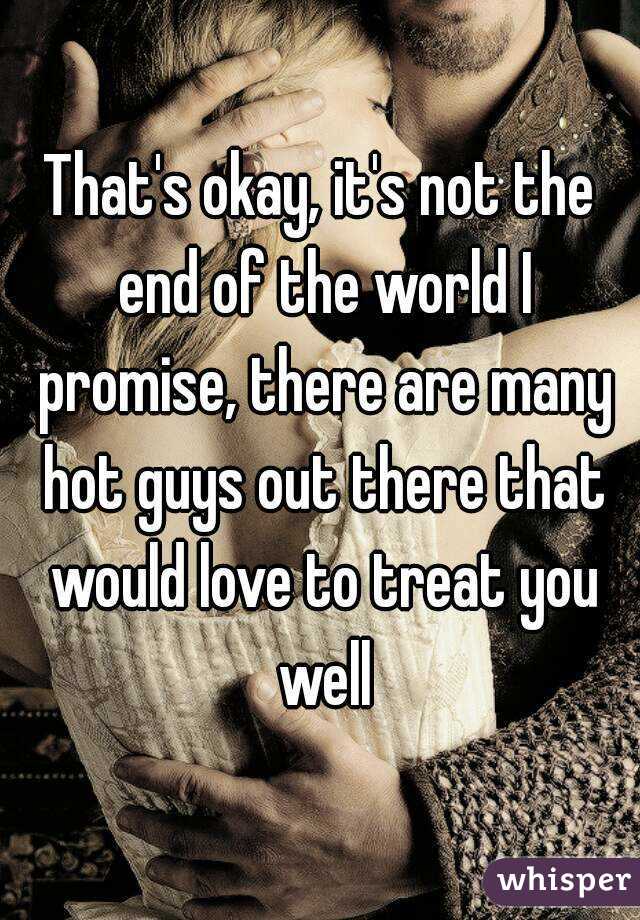 That's okay, it's not the end of the world I promise, there are many hot guys out there that would love to treat you well