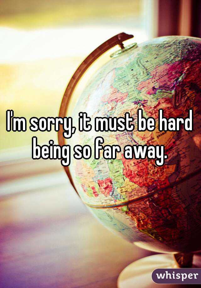 I'm sorry, it must be hard being so far away. 