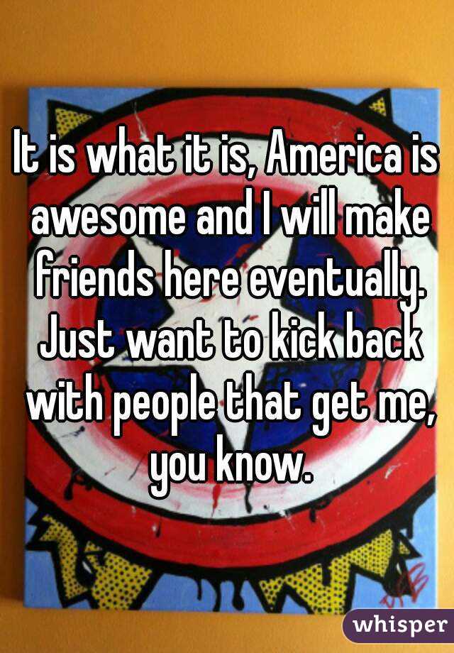 It is what it is, America is awesome and I will make friends here eventually. Just want to kick back with people that get me, you know.