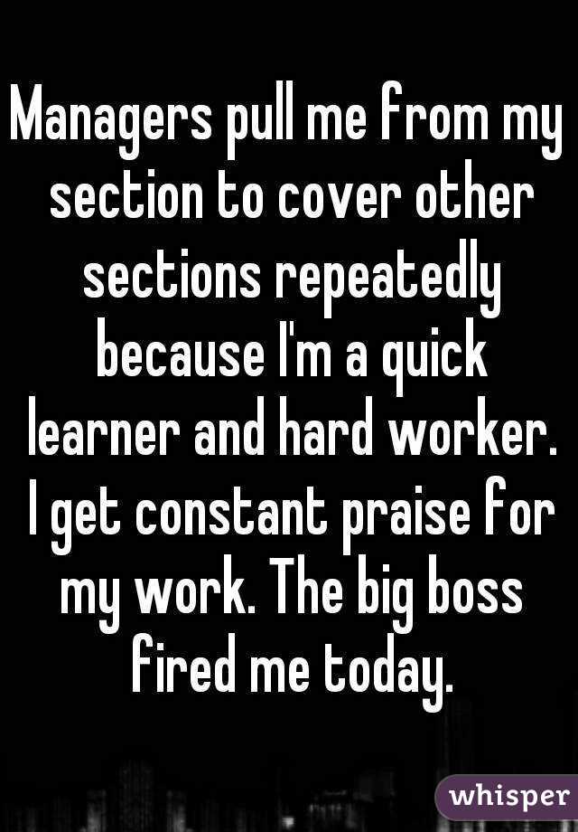 Managers pull me from my section to cover other sections repeatedly because I'm a quick learner and hard worker. I get constant praise for my work. The big boss fired me today.