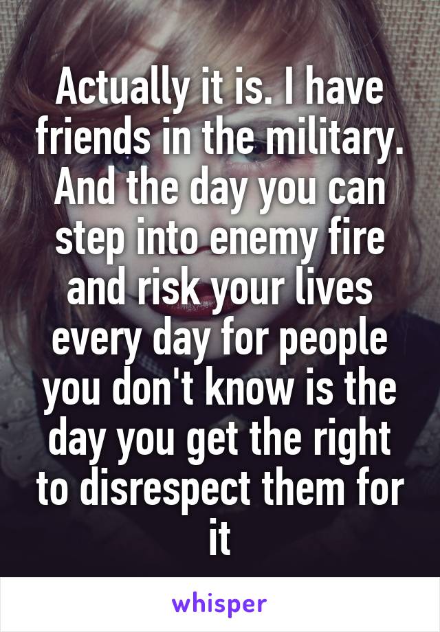 Actually it is. I have friends in the military. And the day you can step into enemy fire and risk your lives every day for people you don't know is the day you get the right to disrespect them for it