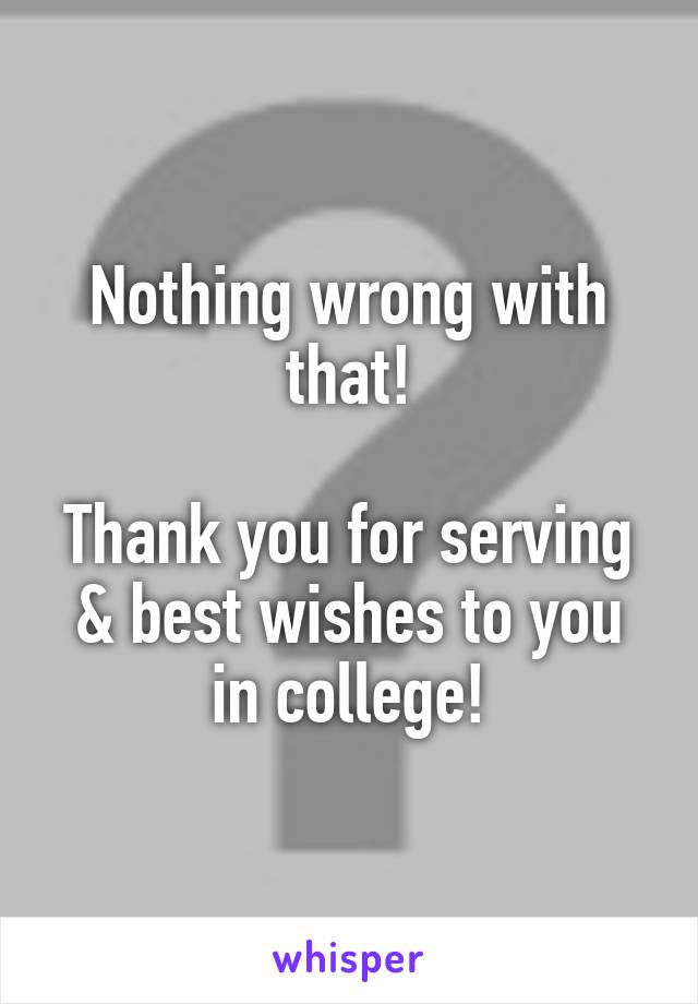 Nothing wrong with that!

Thank you for serving & best wishes to you in college!