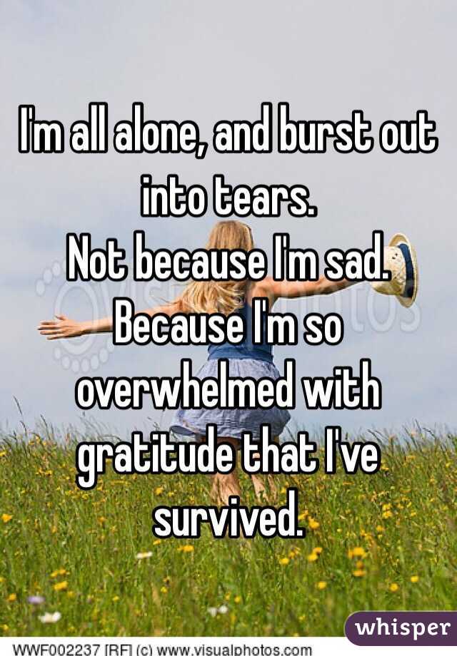 I'm all alone, and burst out into tears. 
Not because I'm sad.
Because I'm so overwhelmed with gratitude that I've survived.