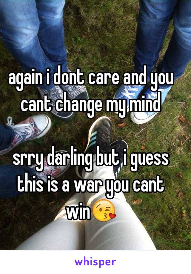 again i dont care and you cant change my mind

srry darling but i guess this is a war you cant win😘