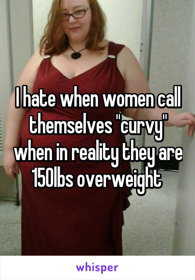 I hate when women call themselves "curvy" when in reality they are 150lbs overweight 