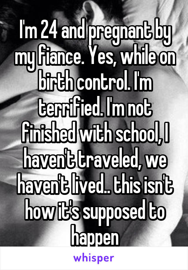I'm 24 and pregnant by my fiance. Yes, while on birth control. I'm terrified. I'm not finished with school, I haven't traveled, we haven't lived.. this isn't how it's supposed to happen