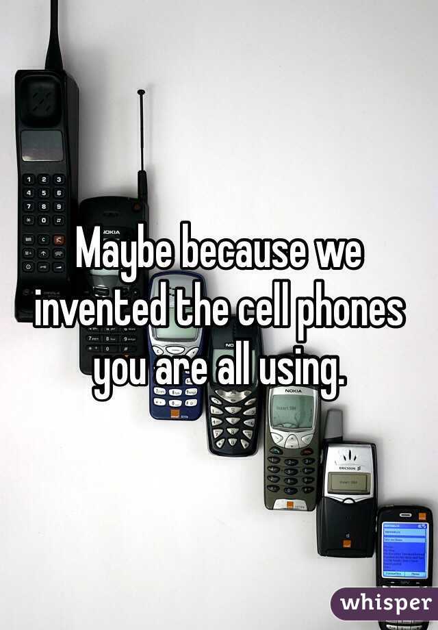 Maybe because we invented the cell phones you are all using.