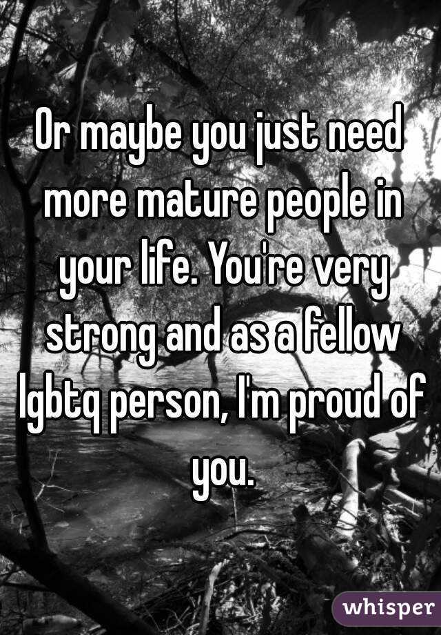 Or maybe you just need more mature people in your life. You're very strong and as a fellow lgbtq person, I'm proud of you.