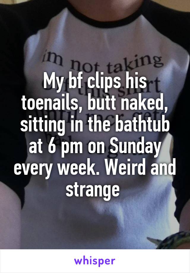 My bf clips his toenails, butt naked, sitting in the bathtub at 6 pm on Sunday every week. Weird and strange 