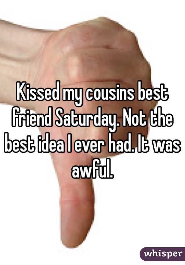Kissed my cousins best friend Saturday. Not the best idea I ever had. It was awful. 