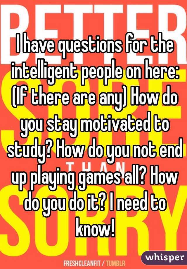 I have questions for the intelligent people on here:
(If there are any) How do you stay motivated to study? How do you not end up playing games all? How do you do it? I need to know!