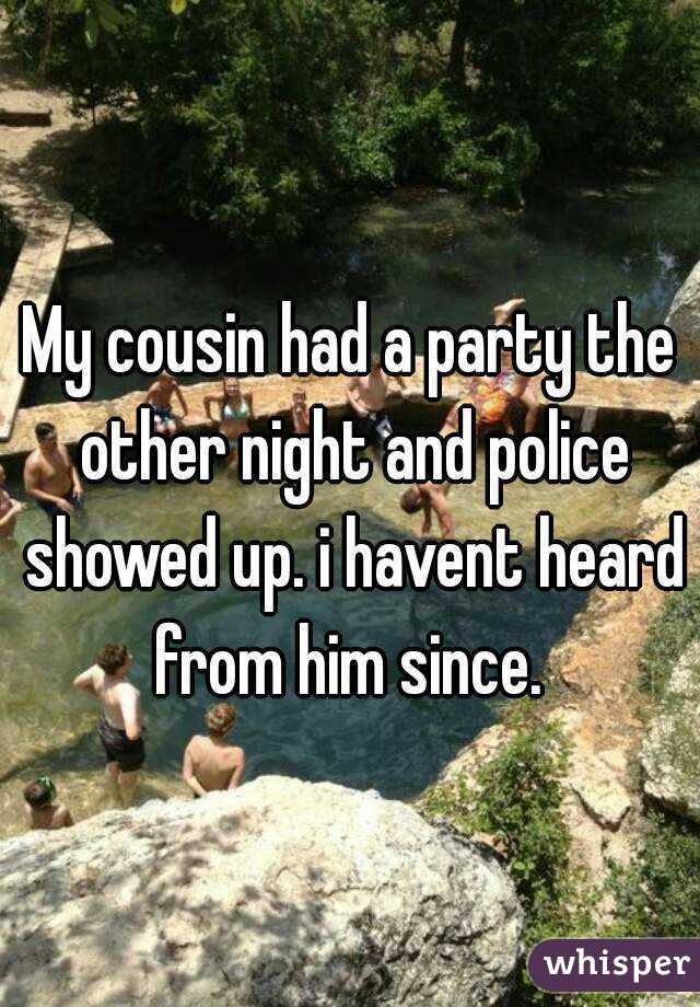 My cousin had a party the other night and police showed up. i havent heard from him since. 
