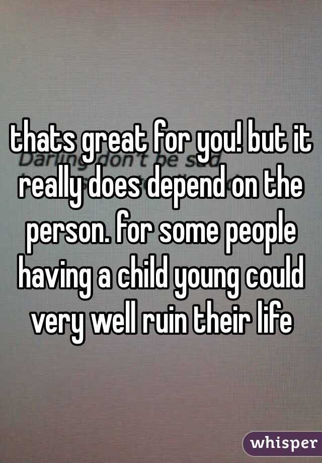 thats great for you! but it really does depend on the person. for some people having a child young could very well ruin their life