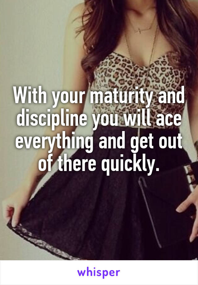 With your maturity and discipline you will ace everything and get out of there quickly.
