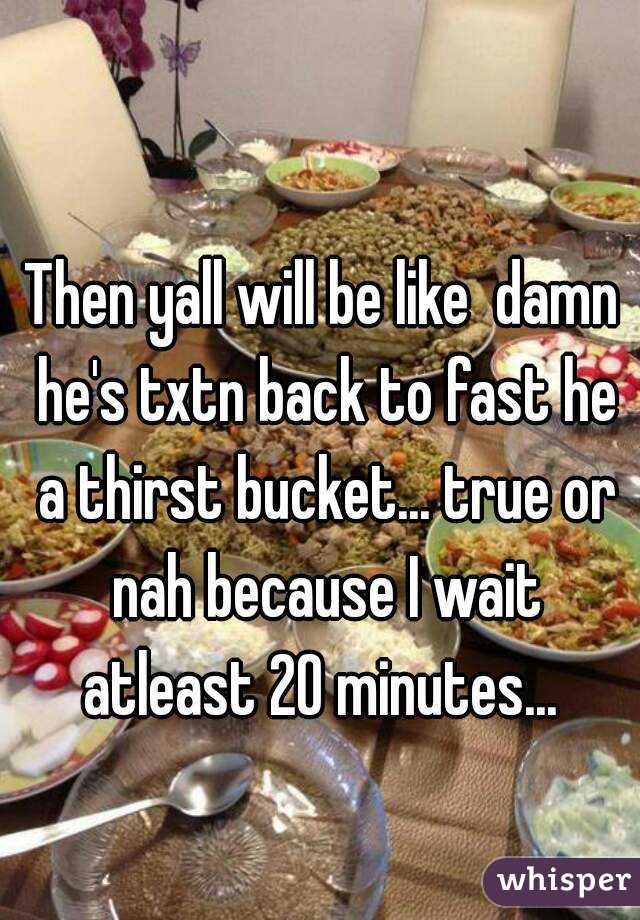 Then yall will be like  damn he's txtn back to fast he a thirst bucket... true or nah because I wait atleast 20 minutes... 