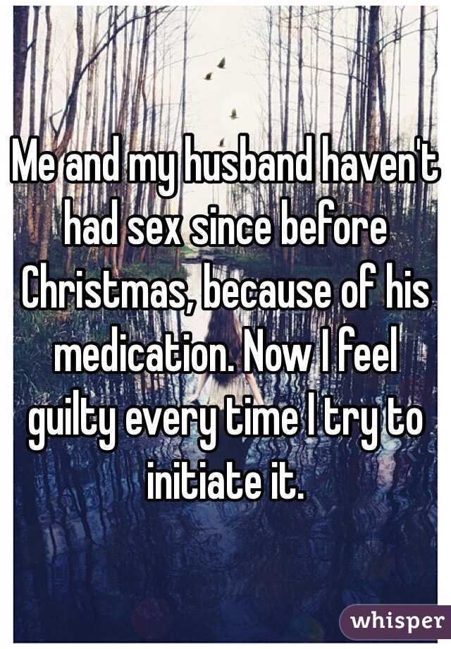 Me and my husband haven't had sex since before Christmas, because of his medication. Now I feel guilty every time I try to initiate it. 