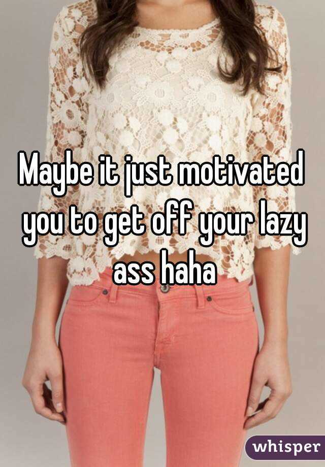 Maybe it just motivated you to get off your lazy ass haha