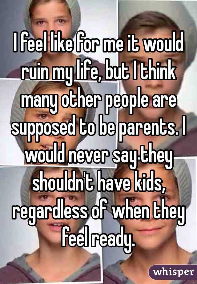 I feel like for me it would ruin my life, but I think many other people are supposed to be parents. I would never say they shouldn't have kids, regardless of when they feel ready.