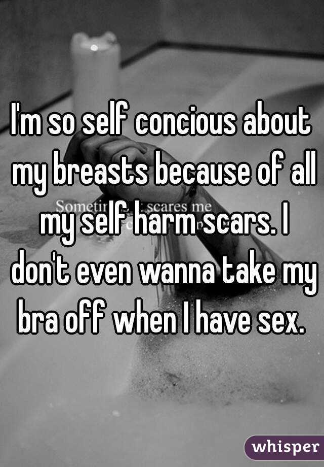I'm so self concious about my breasts because of all my self harm scars. I don't even wanna take my bra off when I have sex. 