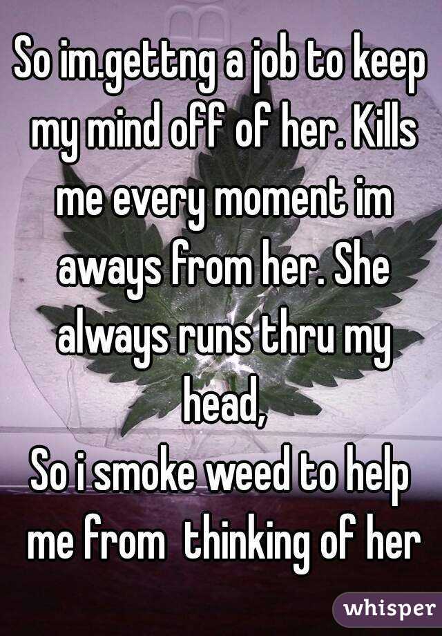 So im.gettng a job to keep my mind off of her. Kills me every moment im aways from her. She always runs thru my head,
So i smoke weed to help me from  thinking of her