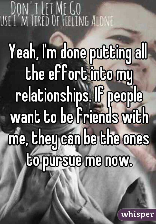 Yeah, I'm done putting all the effort into my relationships. If people want to be friends with me, they can be the ones to pursue me now.