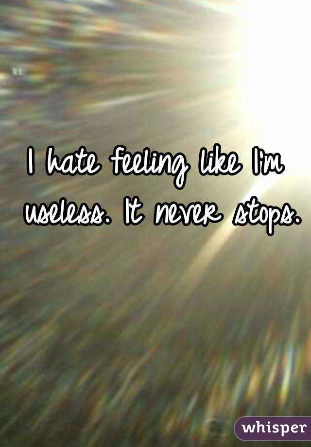 I hate feeling like I'm useless. It never stops. 