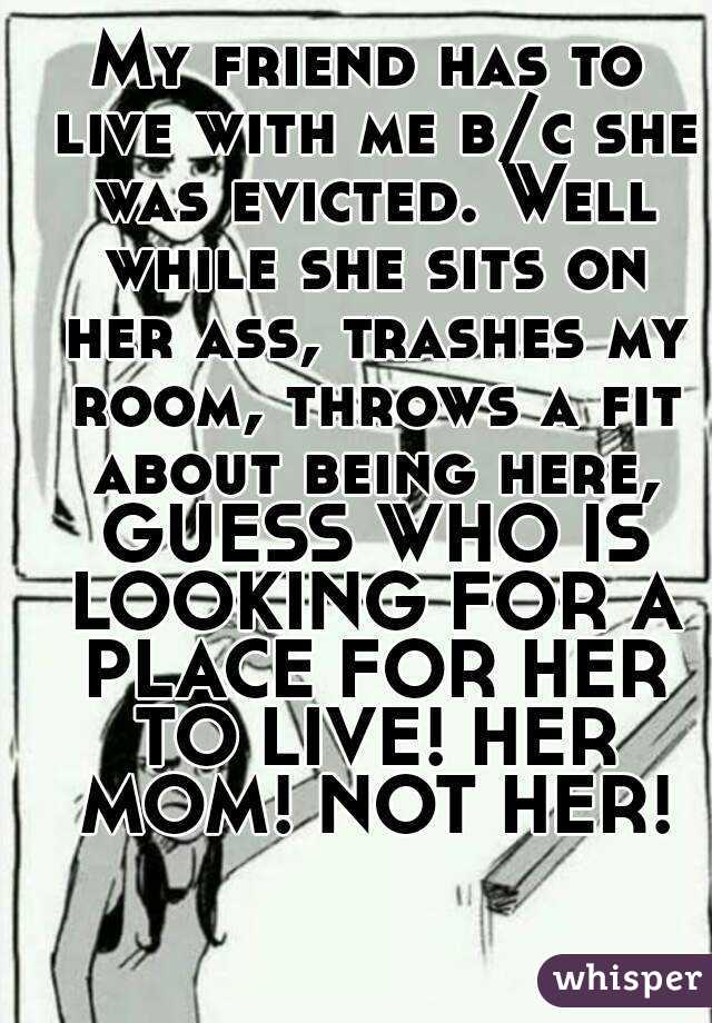 My friend has to live with me b/c she was evicted. Well while she sits on her ass, trashes my room, throws a fit about being here, GUESS WHO IS LOOKING FOR A PLACE FOR HER TO LIVE! HER MOM! NOT HER!