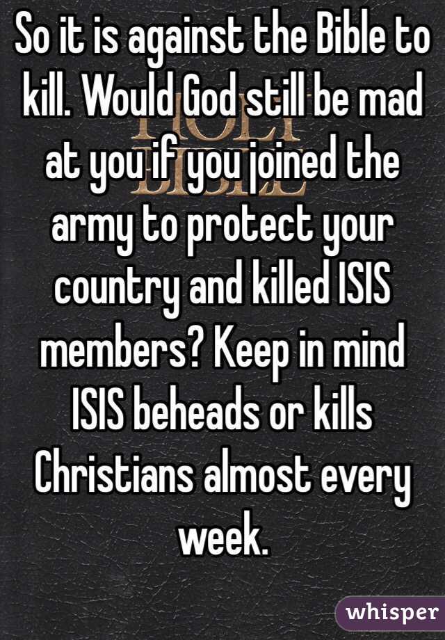 So it is against the Bible to kill. Would God still be mad at you if you joined the army to protect your country and killed ISIS members? Keep in mind ISIS beheads or kills Christians almost every week. 