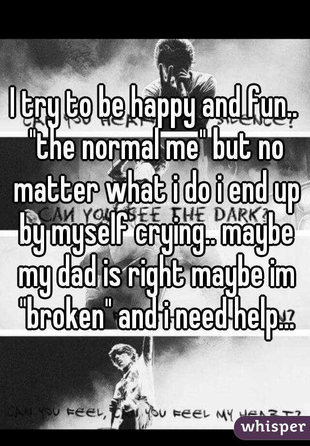 I try to be happy and fun.. "the normal me" but no matter what i do i end up by myself crying.. maybe my dad is right maybe im "broken" and i need help...