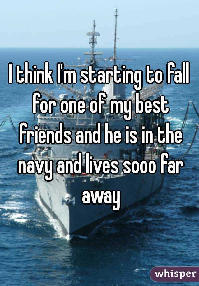 I think I'm starting to fall for one of my best friends and he is in the navy and lives sooo far away