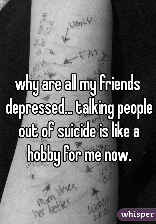 why are all my friends depressed... talking people out of suicide is like a hobby for me now.