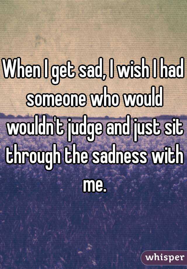 When I get sad, I wish I had someone who would wouldn't judge and just sit through the sadness with me.