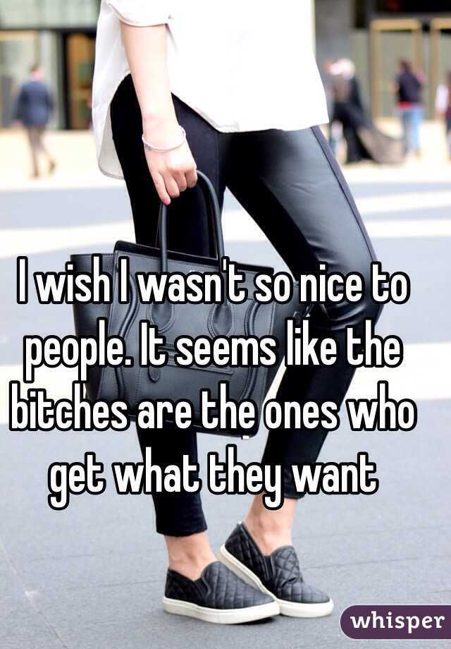 I wish I wasn't so nice to people. It seems like the bitches are the ones who get what they want