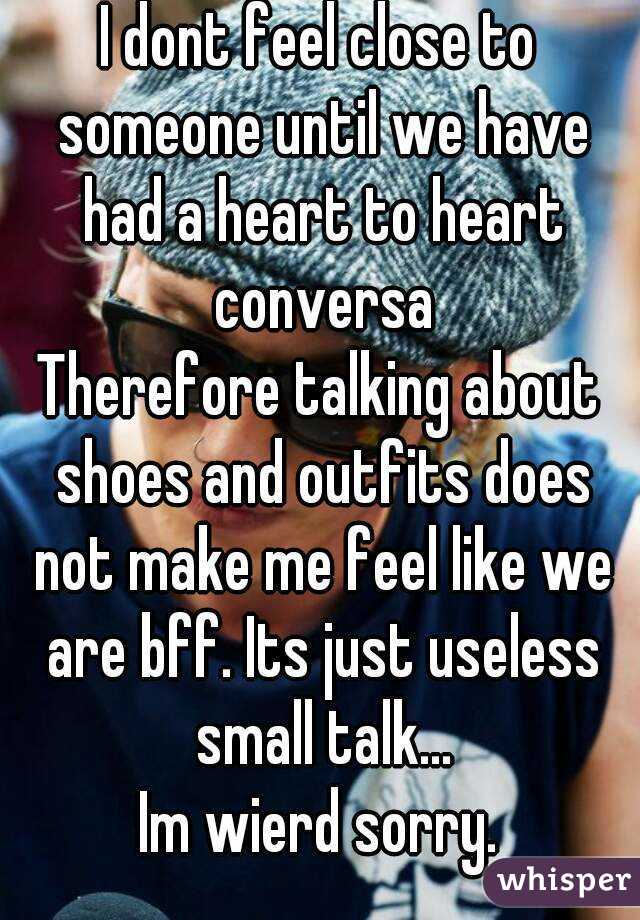 I dont feel close to someone until we have had a heart to heart conversa
Therefore talking about shoes and outfits does not make me feel like we are bff. Its just useless small talk...
Im wierd sorry.